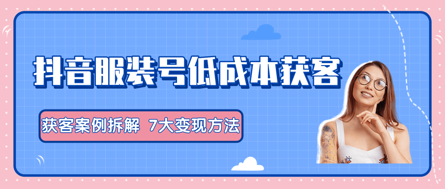 服装抖音号+获客的案例拆解，13种低成本获客方式，7大变现方法，直接上干货！-天天项目库