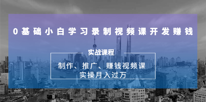 0基础小白学习录制视频课开发赚钱：制作、推广、赚钱视频课 实操月入过万-天天项目库