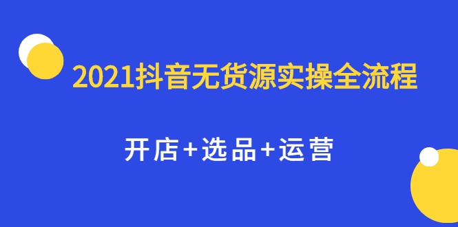 2021抖音无货源实操全流程，开店+选品+运营，全职兼职都可操作-天天项目库