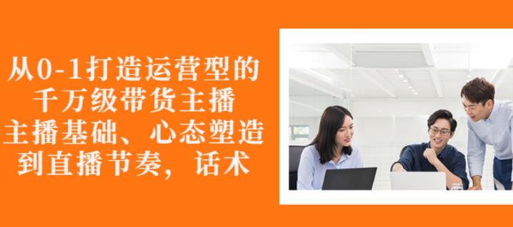 从0-1打造运营型的带货主播：主播基础、心态塑造，能力培养到直播节奏，话术进行全面讲-天天项目库