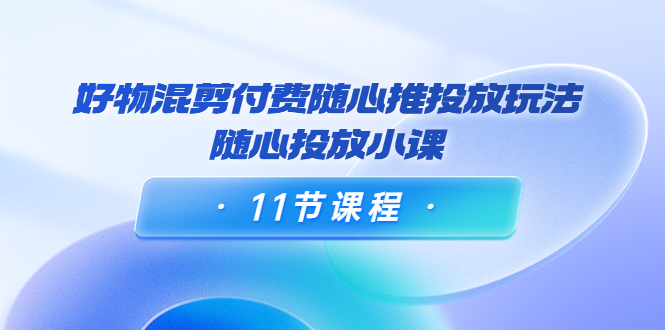 好物混剪付费随心推投放玩法，随心投放小课（11节课程）-天天项目库