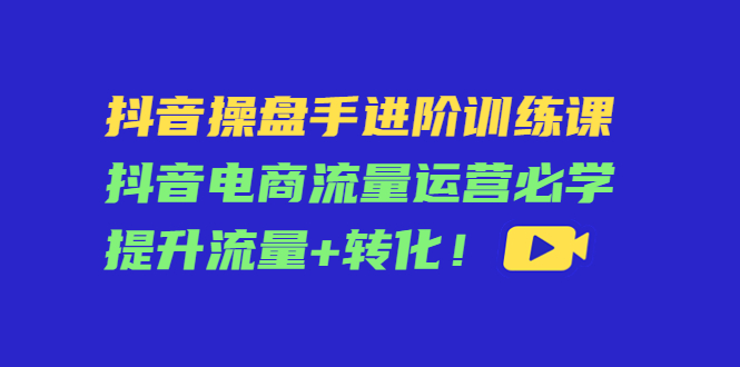 抖音操盘手进阶训练课：抖音电商流量运营必学，提升流量+转化-天天项目库