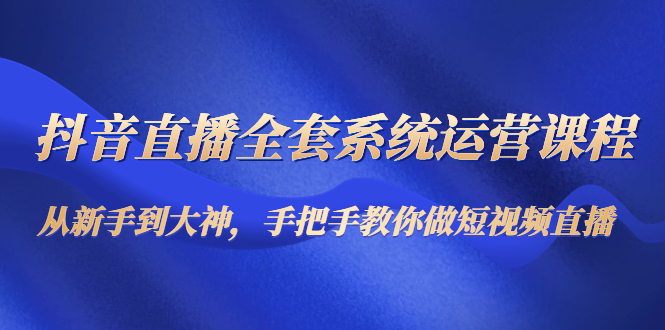 抖音直播全套系统运营课程：从新手到大神，手把手教你做直播短视频-天天项目库