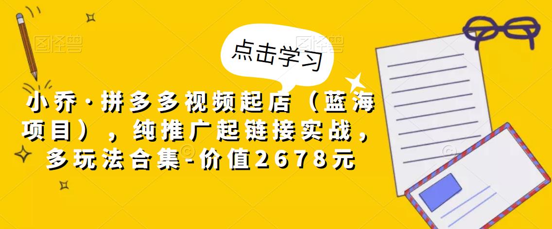 小乔·拼多多视频起店（蓝海项目），纯推广起链接实战，多玩法合集-价值2678元-天天项目库