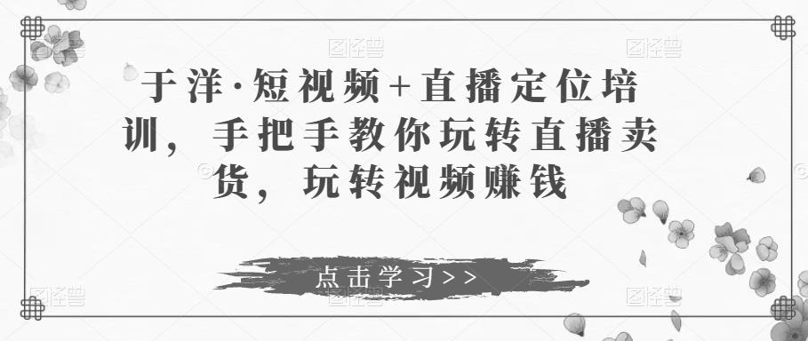 于洋·短视频+直播定位培训，手把手教你玩转直播卖货，玩转视频赚钱-天天项目库