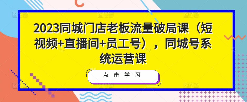 2023同城门店老板流量破局课（短视频+直播间+员工号），同城号系统运营课-天天项目库