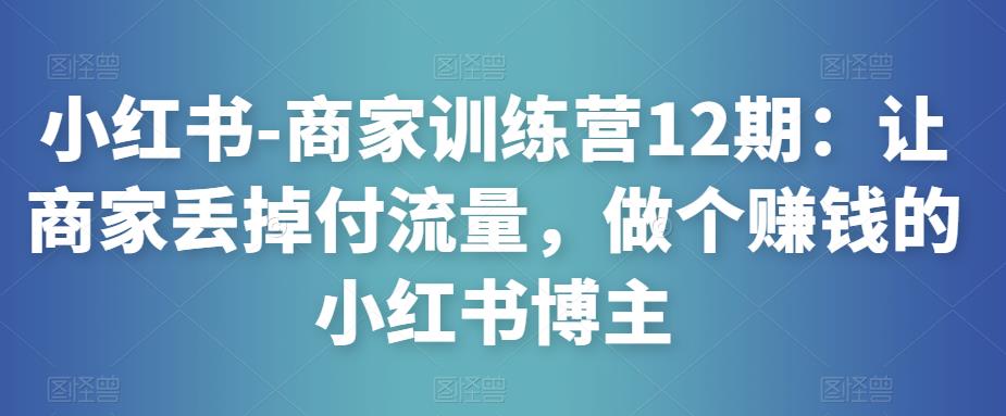 小红书-商家训练营12期：让商家丢掉付流量，做个赚钱的小红书博主-天天项目库