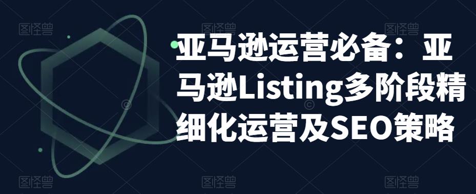 亚马逊运营必备：亚马逊Listing多阶段精细化运营及SEO策略-天天项目库