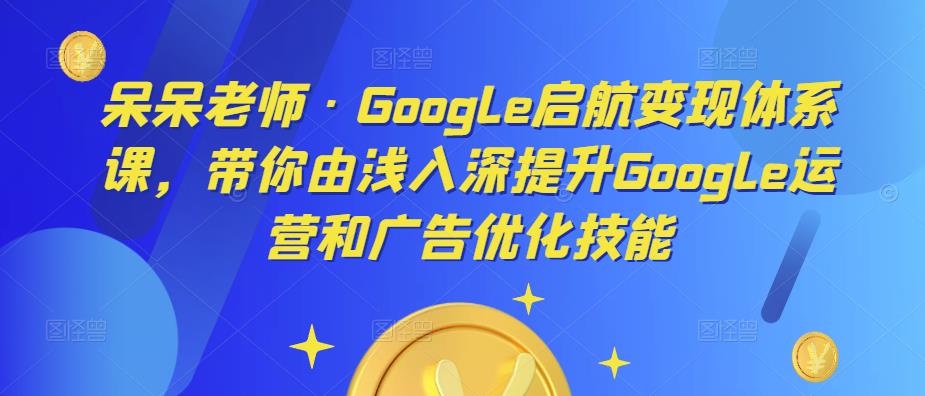 呆呆老师·Google启航变现体系课，带你由浅入深提升Google运营和广告优化技能-天天项目库