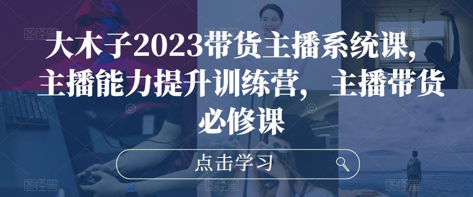 大木子2023带货主播系统课，主播能力提升训练营，主播带货必修课-天天项目库