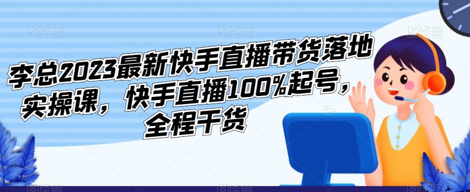 李总2023最新快手直播带货落地实操课，快手直播100%起号，全程干货-天天项目库