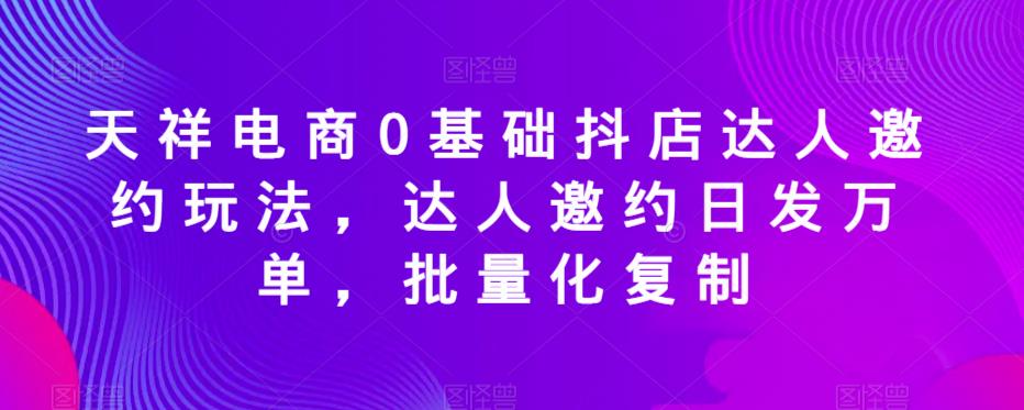 天祥电商0基础抖店达人邀约玩法，达人邀约日发万单，批量化复制-天天项目库