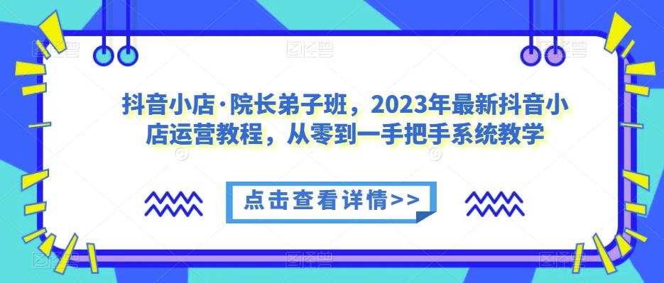 抖音小店·院长弟子班，2023年最新抖音小店运营教程，从零到一手把手系统教学-天天项目库