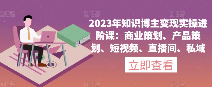 2023年知识博主变现实操进阶课：商业策划、产品策划、短视频、直播间、私域-天天项目库