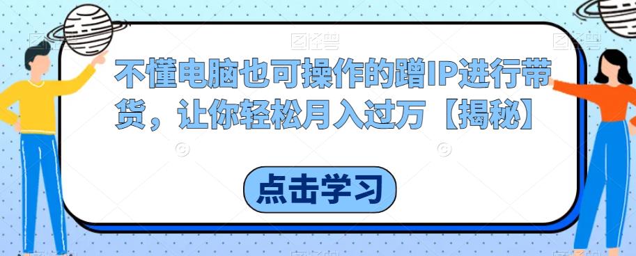 不懂电脑也可操作的蹭IP进行带货，让你轻松月入过万【揭秘】-天天项目库