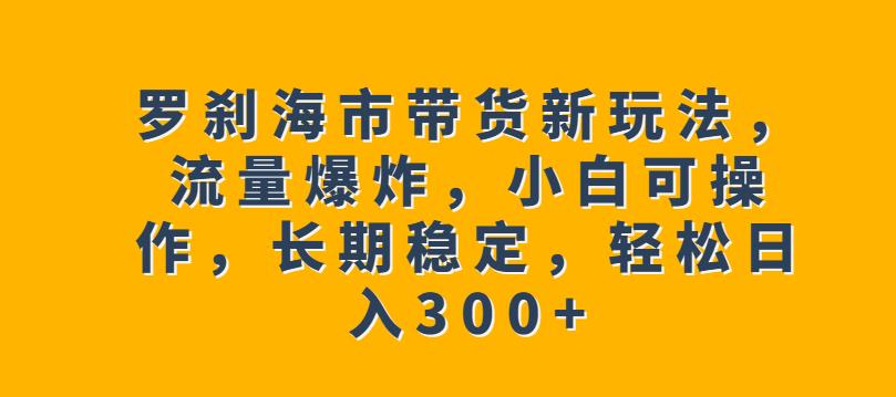 罗刹海市带货新玩法，流量爆炸，小白可操作，长期稳定，轻松日入300+【揭秘】-天天项目库