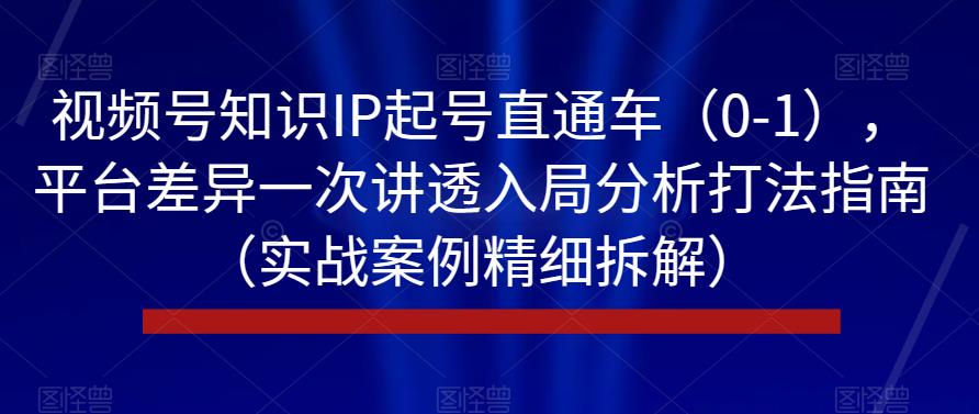 视频号知识IP起号直通车（0-1），平台差异一次讲透入局分析打法指南（实战案例精细拆解）-天天项目库