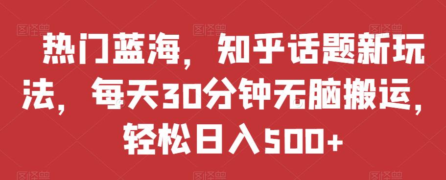 热门蓝海，知乎话题新玩法，每天30分钟无脑搬运，轻松日入500+【揭秘】-天天项目库