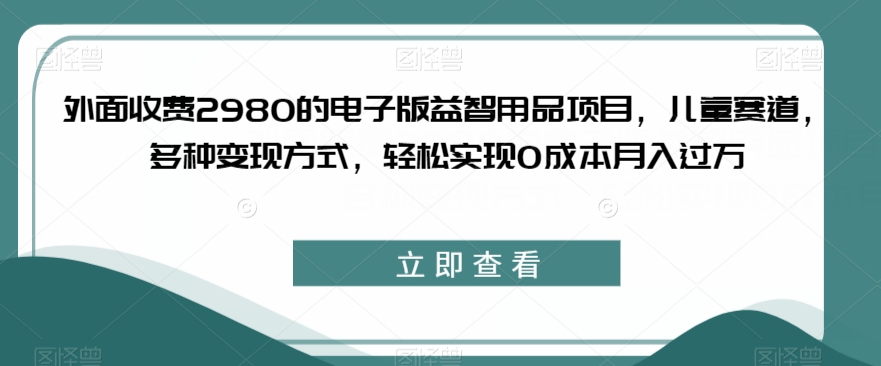 外面收费2980的电子版益智用品项目，儿童赛道，多种变现方式，轻松实现0成本月入过万【揭秘】-天天项目库