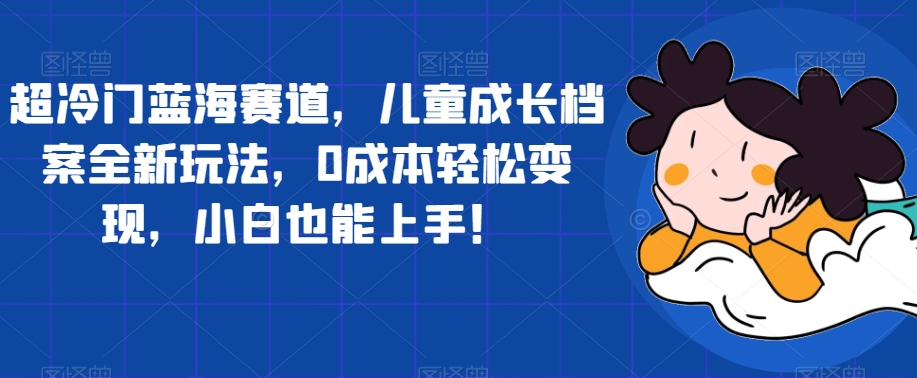 超冷门蓝海赛道，儿童成长档案全新玩法，0成本轻松变现，小白也能上手【揭秘】-天天项目库