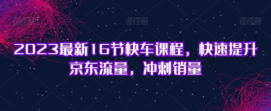 2023最新16节快车课程，快速提升京东流量，冲刺销量-天天项目库