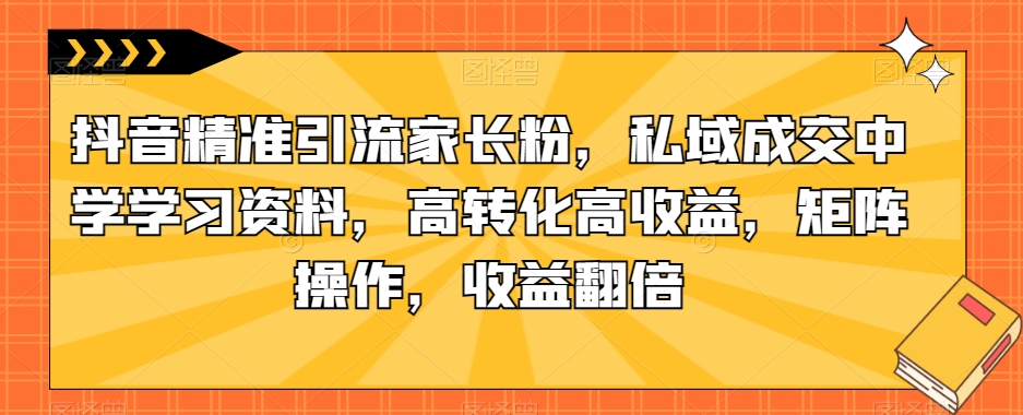 抖音精准引流家长粉，私域成交中学学习资料，高转化高收益，矩阵操作，收益翻倍【揭秘】-天天项目库