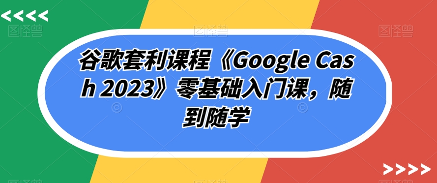 谷歌套利课程《Google Cash 2023》零基础入门课，随到随学-天天项目库