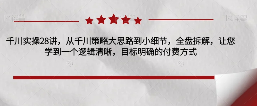 千川实操28讲，从千川策略大思路到小细节，全盘拆解，让您学到一个逻辑清晰，目标明确的付费方式-天天项目库