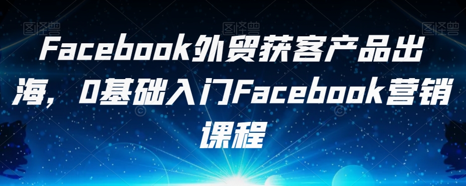 Facebook外贸获客产品出海，0基础入门Facebook营销课程-天天项目库