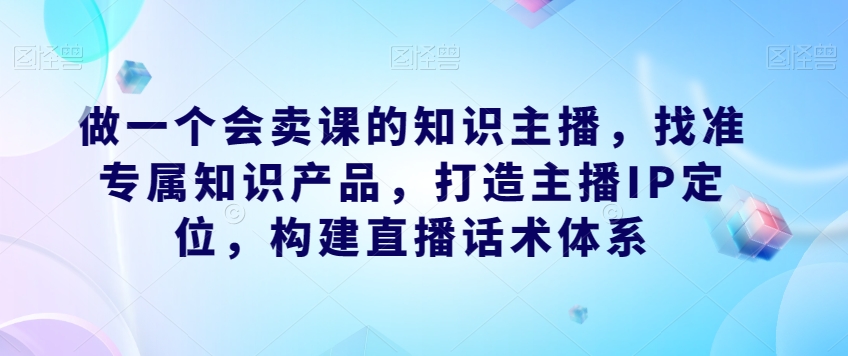 做一个会卖课的知识主播，找准专属知识产品，打造主播IP定位，构建直播话术体系-天天项目库