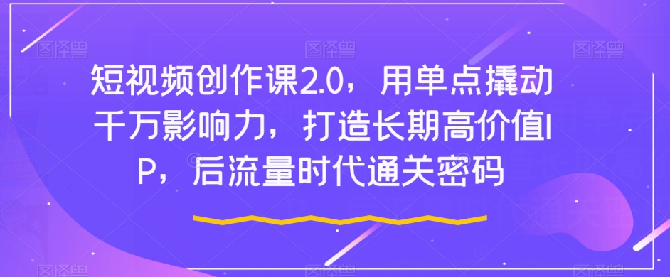 短视频创作课2.0，用单点撬动千万影响力，打造长期高价值IP，后流量时代通关密码-天天项目库