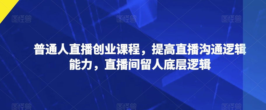 普通人直播创业课程，提高直播沟通逻辑能力，直播间留人底层逻辑-天天项目库