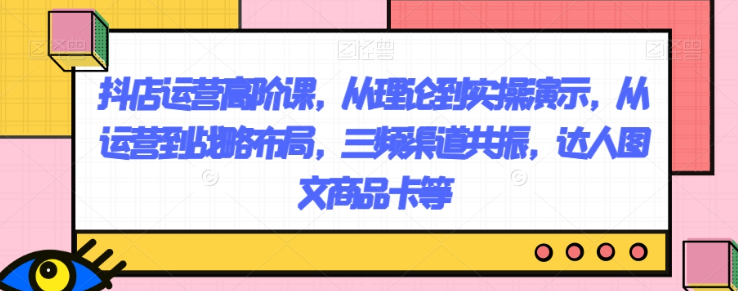 抖店运营高阶课，从理论到实操演示，从运营到战略布局，三频渠道共振，达人图文商品卡等-天天项目库