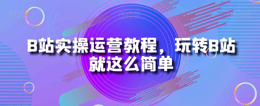 B站实操运营教程，玩转B站就这么简单-天天项目库