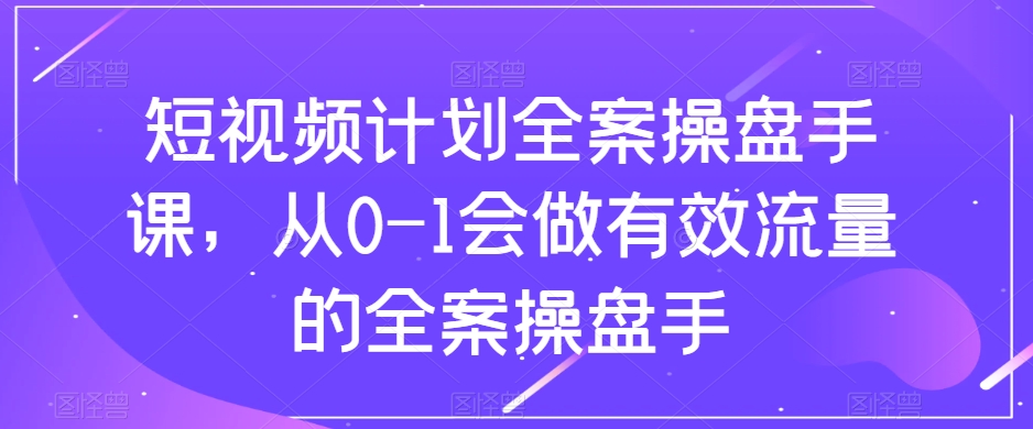 短视频计划全案操盘手课，从0-1会做有效流量的全案操盘手-天天项目库