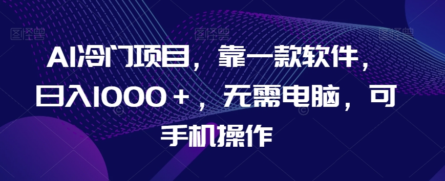 AI冷门项目，靠一款软件，日入1000＋，无需电脑，可手机操作【揭秘】-天天项目库