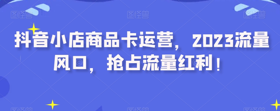 抖音小店商品卡运营，2023流量风口，抢占流量红利！-天天项目库