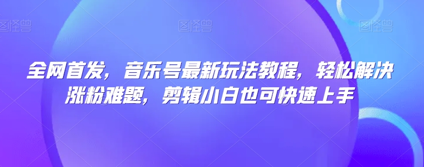 全网首发，音乐号最新玩法教程，轻松解决涨粉难题，剪辑小白也可快速上手-天天项目库