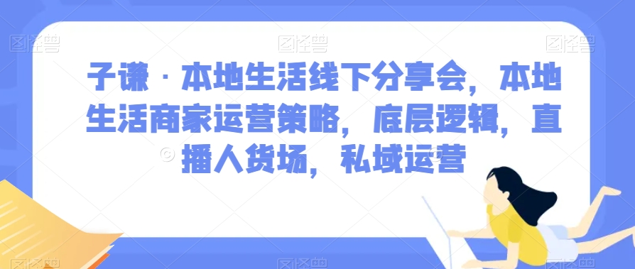 子谦·本地生活线下分享会，本地生活商家运营策略，底层逻辑，直播人货场，私域运营-天天项目库