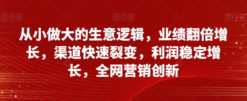 从小做大的生意逻辑，业绩翻倍增长，渠道快速裂变，利润稳定增长，全网营销创新-天天项目库