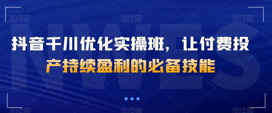 抖音千川优化实操班，让付费投产持续盈利的必备技能-天天项目库