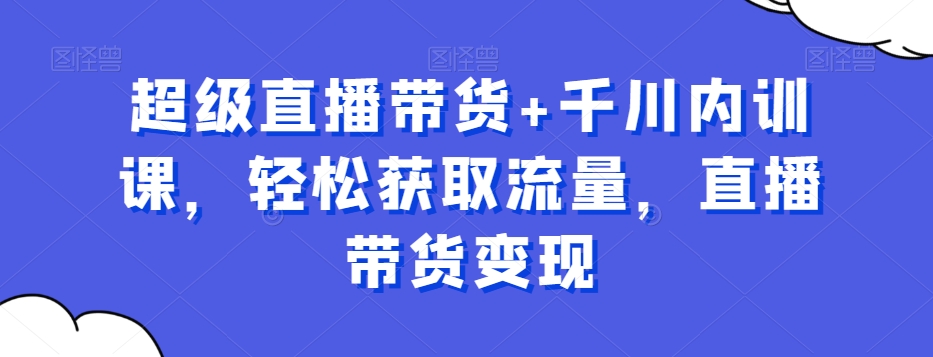 超级直播带货+千川内训课，轻松获取流量，直播带货变现-天天项目库