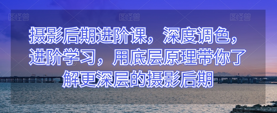 摄影后期进阶课，深度调色，进阶学习，用底层原理带你了解更深层的摄影后期-天天项目库