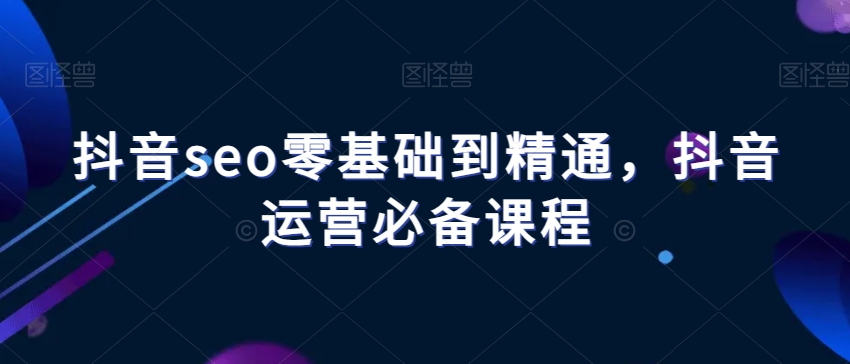 抖音seo零基础到精通，抖音运营必备课程-天天项目库