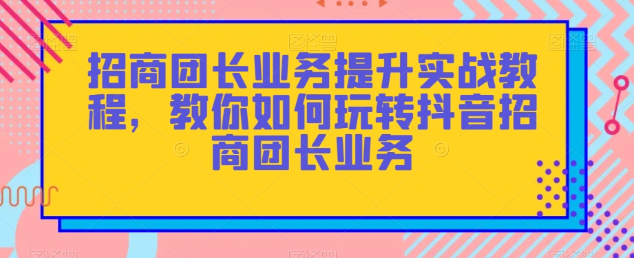 招商团长业务提升实战教程，教你如何玩转抖音招商团长业务-天天项目库