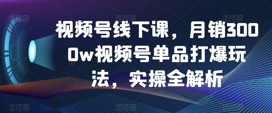 视频号线下课，月销3000w视频号单品打爆玩法，实操全解析-天天项目库