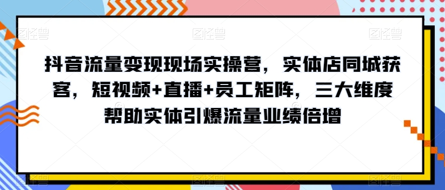 抖音流量变现现场实操营，实体店同城获客，短视频+直播+员工矩阵，三大维度帮助实体引爆流量业绩倍增-天天项目库