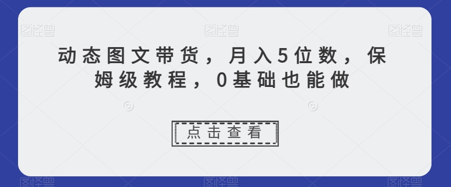 动态图文带货，月入5位数，保姆级教程，0基础也能做【揭秘】-天天项目库