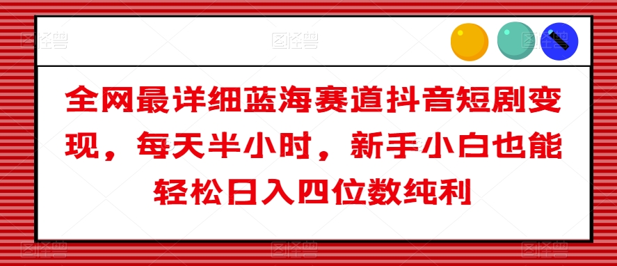 全网最详细蓝海赛道抖音短剧变现，每天半小时，新手小白也能轻松日入四位数纯利【揭秘】-天天项目库