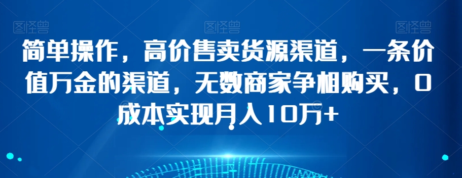 简单操作，高价售卖货源渠道，一条价值万金的渠道，无数商家争相购买，0成本实现月入10万+【揭秘】-天天项目库